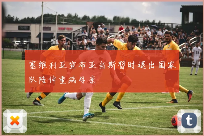 塞维利亚宣布亚当斯暂时退出国家队陪伴重病母亲