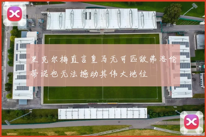 里克尔梅直言皇马无可匹敌弗洛伦蒂诺也无法撼动其伟大地位