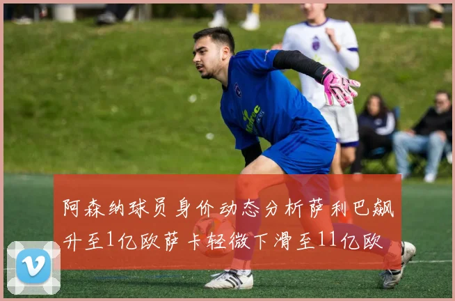阿森纳球员身价动态分析萨利巴飙升至1亿欧萨卡轻微下滑至11亿欧