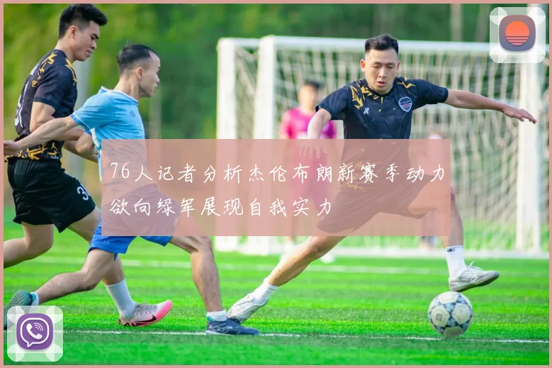 76人记者分析杰伦布朗新赛季动力欲向绿军展现自我实力