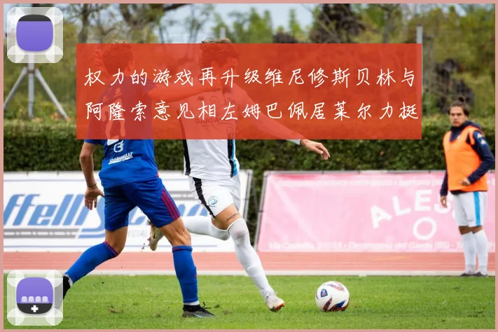 权力的游戏再升级维尼修斯贝林与阿隆索意见相左姆巴佩居莱尔力挺新势力