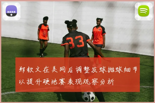 郑钦文在美网后调整发球抛球细节以提升硬地赛表现观察分析