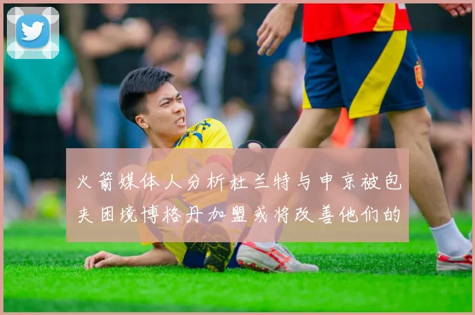 火箭媒体人分析杜兰特与申京被包夹困境博格丹加盟或将改善他们的进攻空间