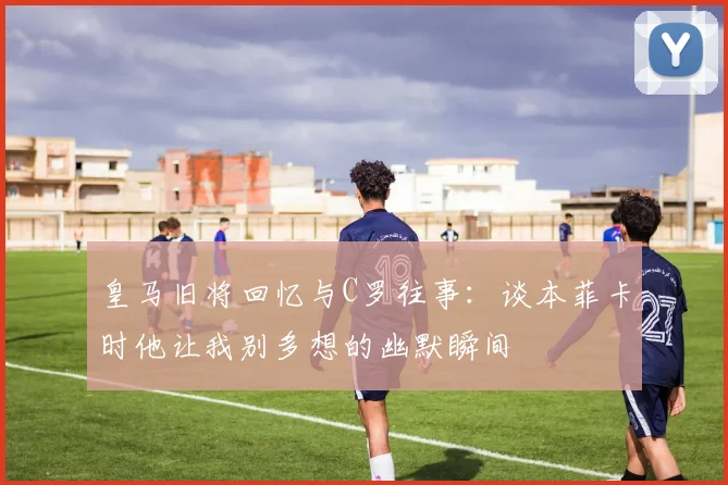 皇马旧将回忆与C罗往事：谈本菲卡时他让我别多想的幽默瞬间