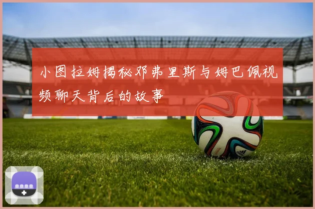 小图拉姆揭秘邓弗里斯与姆巴佩视频聊天背后的故事