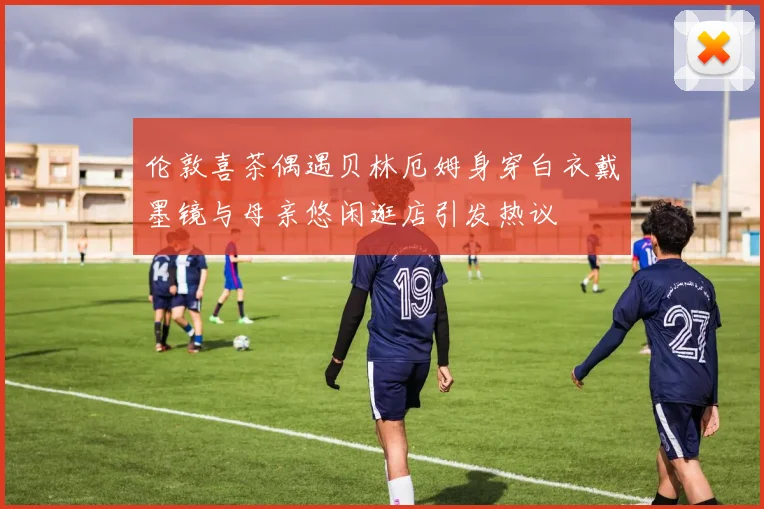 伦敦喜茶偶遇贝林厄姆身穿白衣戴墨镜与母亲悠闲逛店引发热议