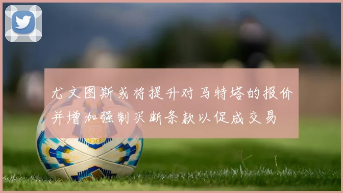 尤文图斯或将提升对马特塔的报价并增加强制买断条款以促成交易