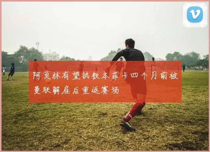 阿莫林有望执教本菲卡四个月前被曼联解雇后重返赛场