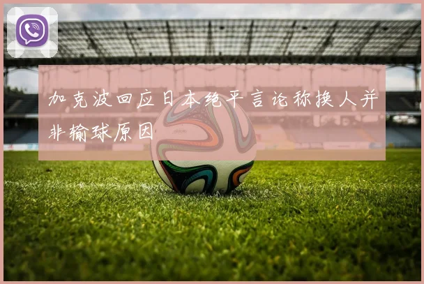加克波回应日本绝平言论称换人并非输球原因