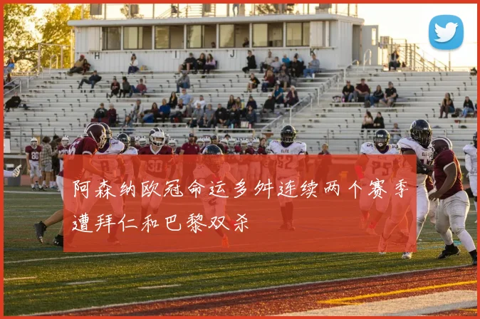 阿森纳欧冠命运多舛连续两个赛季遭拜仁和巴黎双杀