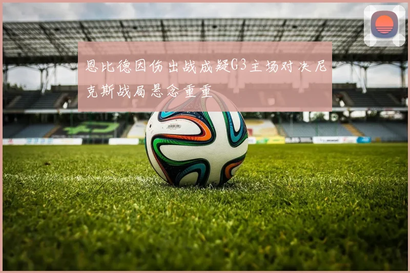 恩比德因伤出战成疑G3主场对决尼克斯战局悬念重重
