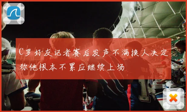 C罗好友记者赛后发声不满换人决定称他根本不累应继续上场