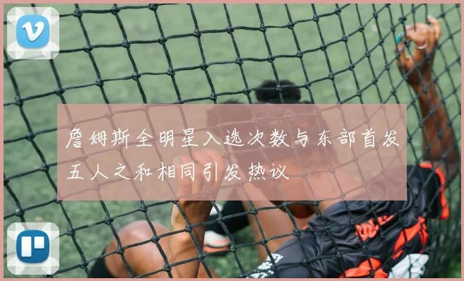 詹姆斯全明星入选次数与东部首发五人之和相同引发热议