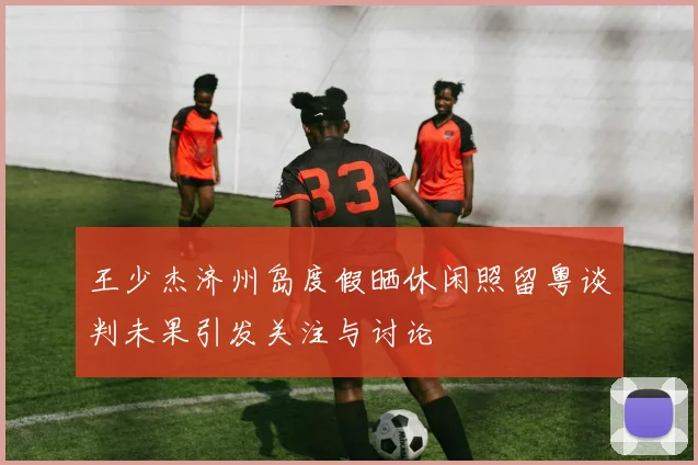 王少杰济州岛度假晒休闲照留粤谈判未果引发关注与讨论