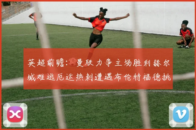 英超前瞻：曼联力争主场胜利赫尔城难逃厄运热刺遭遇布伦特福德挑战