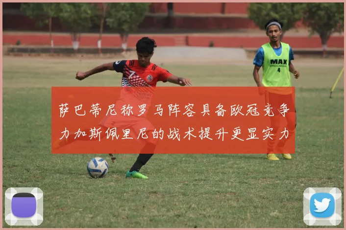 萨巴蒂尼称罗马阵容具备欧冠竞争力加斯佩里尼的战术提升更显实力