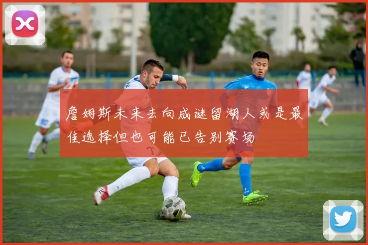 詹姆斯未来去向成谜留湖人或是最佳选择但也可能已告别赛场