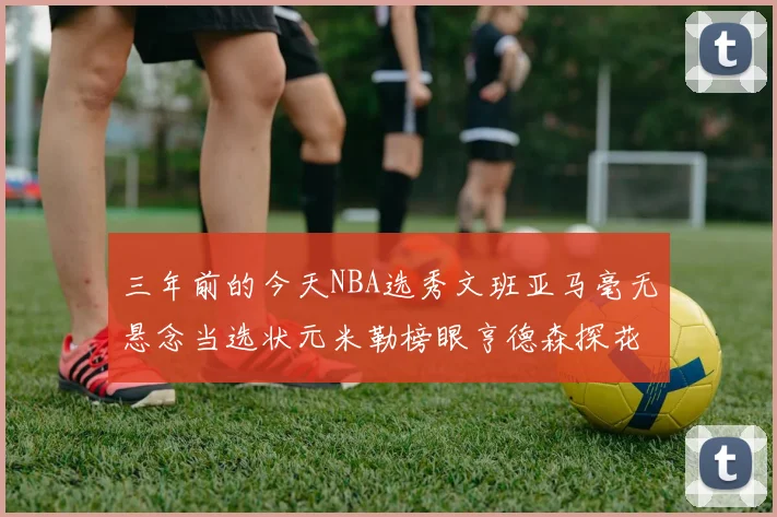 三年前的今天NBA选秀文班亚马毫无悬念当选状元米勒榜眼亨德森探花成就传奇时刻