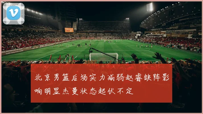 北京男篮后场实力减弱赵睿缺阵影响明显杰曼状态起伏不定