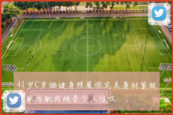 41岁C罗晒健身照展现完美身材紧致腹肌与肌肉线条令人惊叹