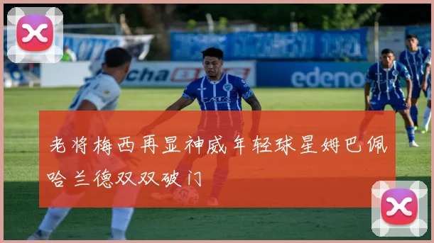 老将梅西再显神威年轻球星姆巴佩哈兰德双双破门