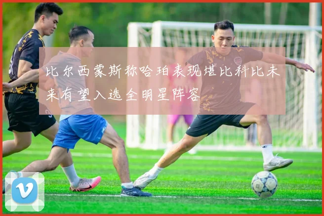 比尔西蒙斯称哈珀表现堪比科比未来有望入选全明星阵容