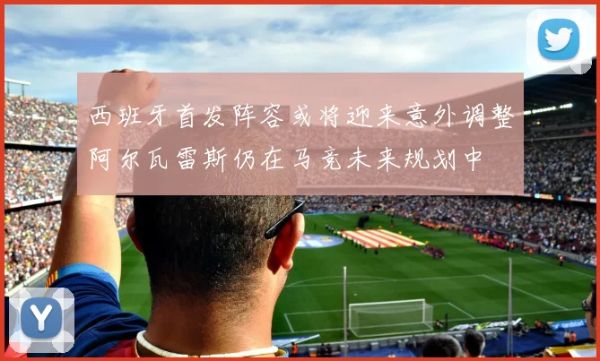 西班牙首发阵容或将迎来意外调整阿尔瓦雷斯仍在马竞未来规划中